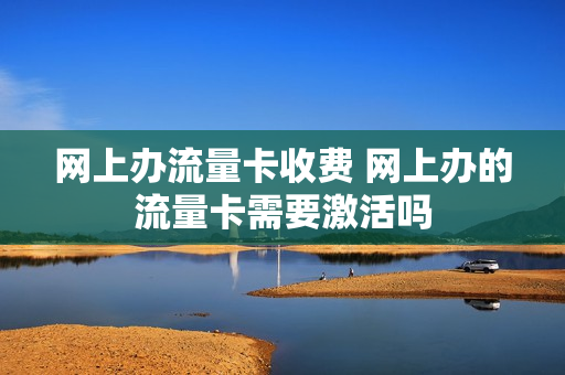 网上办流量卡收费 网上办的流量卡需要激活吗