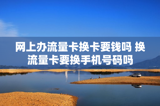 网上办流量卡换卡要钱吗 换流量卡要换手机号码吗