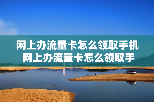 网上办流量卡怎么领取手机 网上办流量卡怎么领取手机号码
