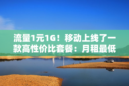 流量1元1G！移动上线了一款高性价比套餐：月租最低10元