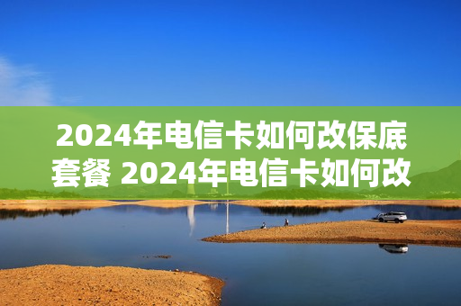 2024年电信卡如何改保底套餐 2024年电信卡如何改保底套餐呢