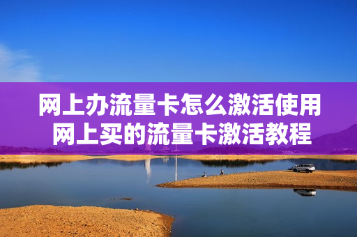 网上办流量卡怎么激活使用 网上买的流量卡激活教程