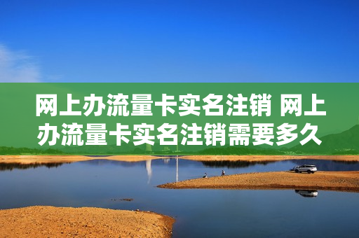 网上办流量卡实名注销 网上办流量卡实名注销需要多久