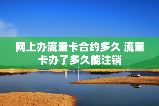 网上办流量卡合约多久 流量卡办了多久能注销