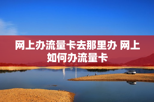 网上办流量卡去那里办 网上如何办流量卡