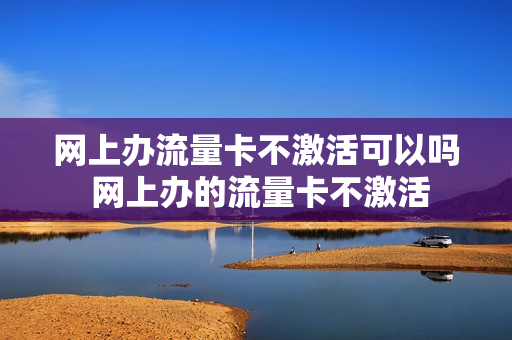 网上办流量卡不激活可以吗 网上办的流量卡不激活