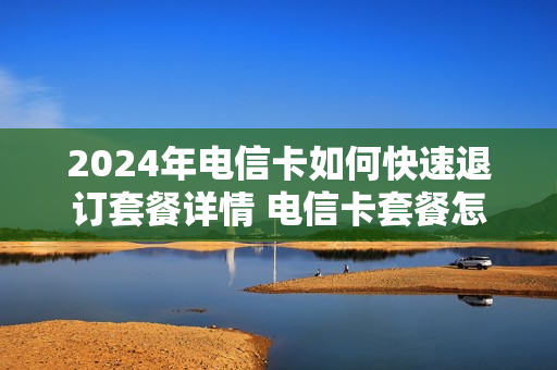 2024年电信卡如何快速退订套餐详情 电信卡套餐怎么退订