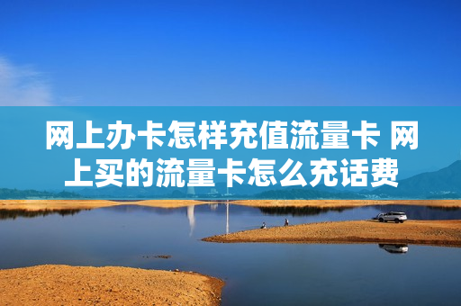 网上办卡怎样充值流量卡 网上买的流量卡怎么充话费