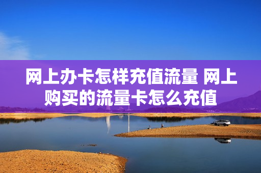 网上办卡怎样充值流量 网上购买的流量卡怎么充值