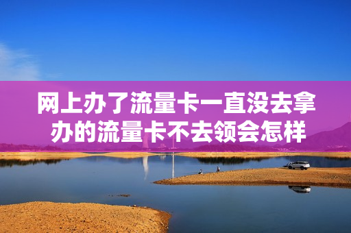 网上办了流量卡一直没去拿 办的流量卡不去领会怎样
