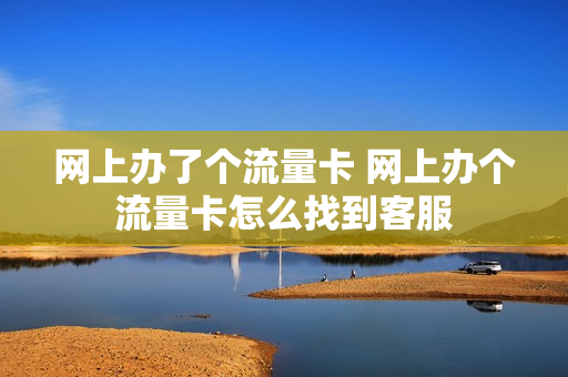 网上办了个流量卡 网上办个流量卡怎么找到客服