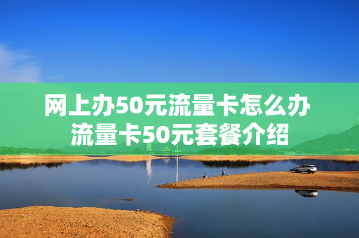 网上办50元流量卡怎么办 流量卡50元套餐介绍