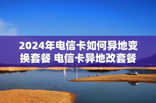 2024年电信卡如何异地变换套餐 电信卡异地改套餐技巧