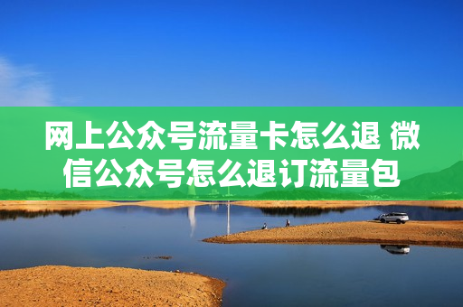 网上公众号流量卡怎么退 微信公众号怎么退订流量包