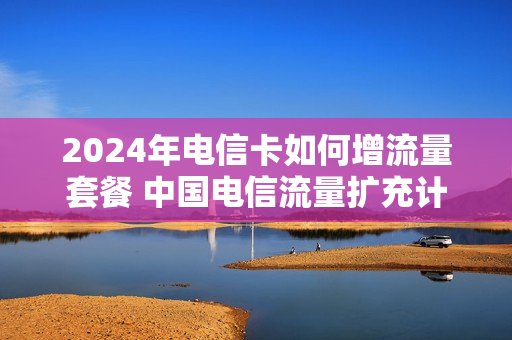 2024年电信卡如何增流量套餐 中国电信流量扩充计划
