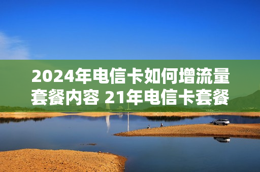 2024年电信卡如何增流量套餐内容 21年电信卡套餐