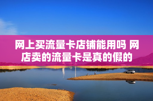网上买流量卡店铺能用吗 网店卖的流量卡是真的假的