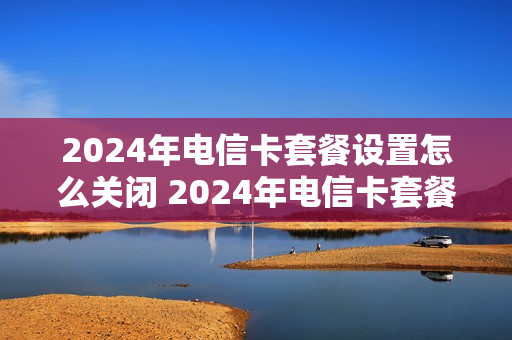 2024年电信卡套餐设置怎么关闭 2024年电信卡套餐设置怎么关闭了