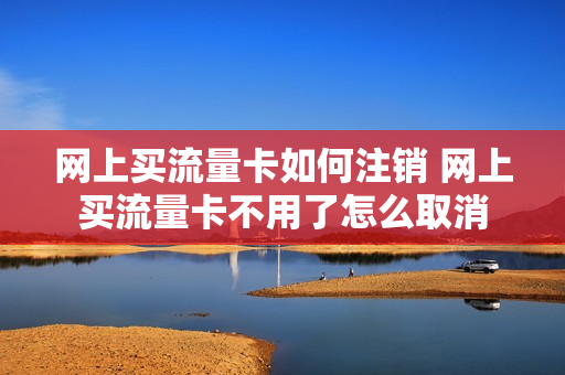 网上买流量卡如何注销 网上买流量卡不用了怎么取消