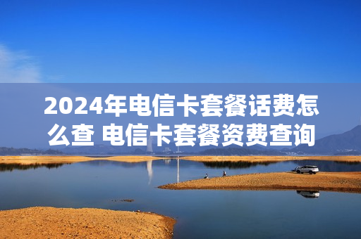 2024年电信卡套餐话费怎么查 电信卡套餐资费查询