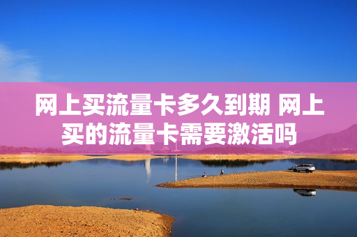 网上买流量卡多久到期 网上买的流量卡需要激活吗