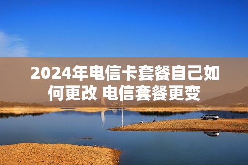 2024年电信卡套餐自己如何更改 电信套餐更变