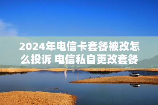 2024年电信卡套餐被改怎么投诉 电信私自更改套餐投诉电话