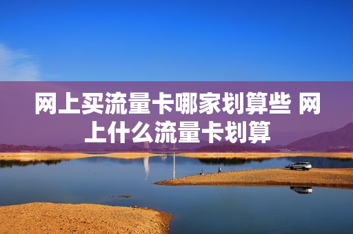 网上买流量卡哪家划算些 网上什么流量卡划算