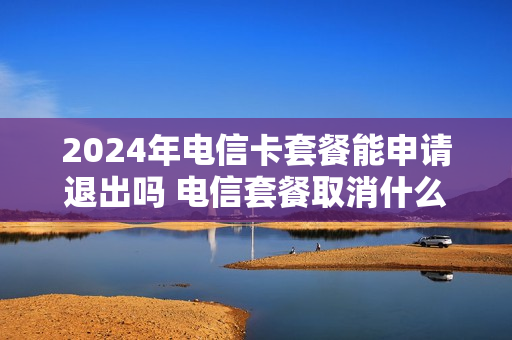 2024年电信卡套餐能申请退出吗 电信套餐取消什么时候生效