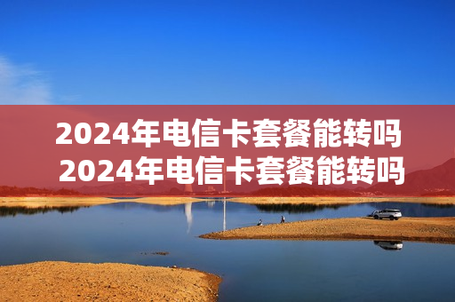 2024年电信卡套餐能转吗 2024年电信卡套餐能转吗多少钱