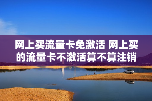 网上买流量卡免激活 网上买的流量卡不激活算不算注销了