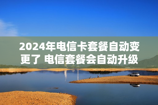 2024年电信卡套餐自动变更了 电信套餐会自动升级吗