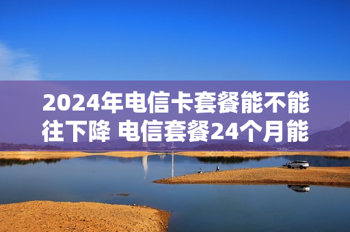 2024年电信卡套餐能不能往下降 电信套餐24个月能退吗