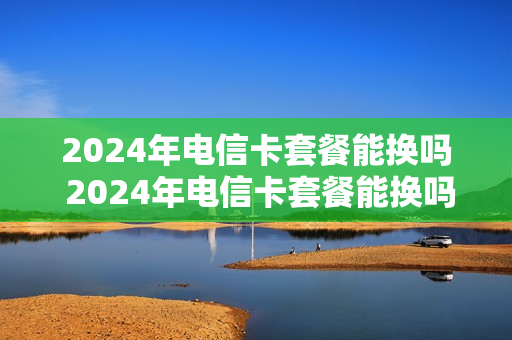 2024年电信卡套餐能换吗 2024年电信卡套餐能换吗知乎