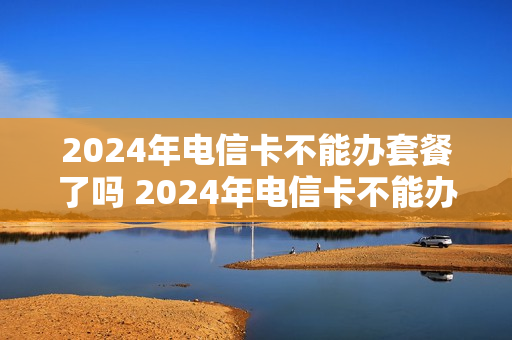 2024年电信卡不能办套餐了吗 2024年电信卡不能办套餐了吗为什么