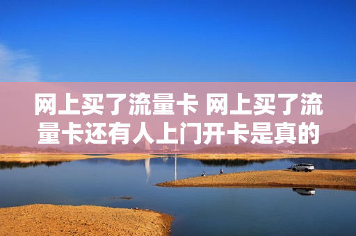 网上买了流量卡 网上买了流量卡还有人上门开卡是真的吗