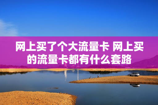 网上买了个大流量卡 网上买的流量卡都有什么套路