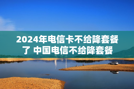 2024年电信卡不给降套餐了 中国电信不给降套餐