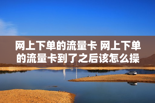 网上下单的流量卡 网上下单的流量卡到了之后该怎么操作