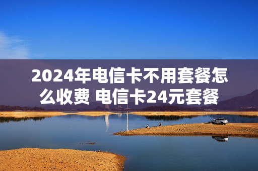 2024年电信卡不用套餐怎么收费 电信卡24元套餐