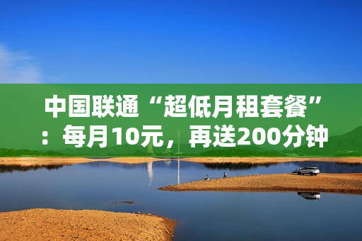 中国联通“超低月租套餐”：每月10元，再送200分钟语音！