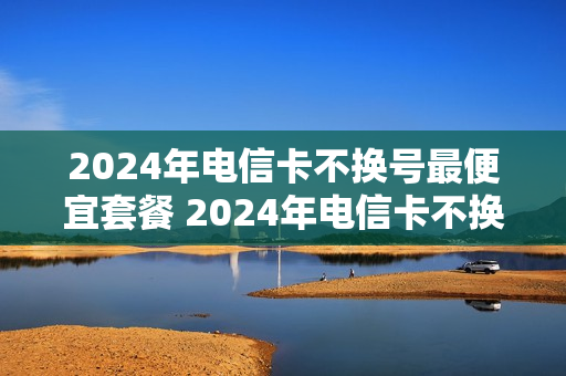 2024年电信卡不换号最便宜套餐 2024年电信卡不换号最便宜套餐是多少