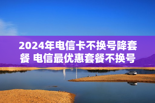 2024年电信卡不换号降套餐 电信最优惠套餐不换号