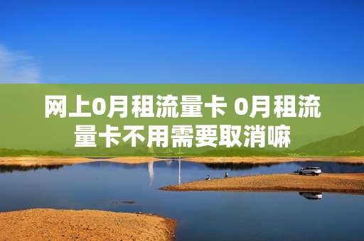 网上0月租流量卡 0月租流量卡不用需要取消嘛