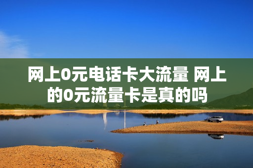 网上0元电话卡大流量 网上的0元流量卡是真的吗