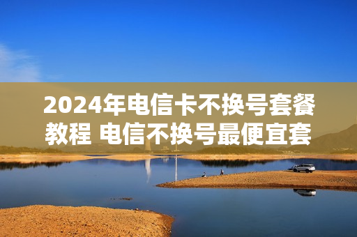 2024年电信卡不换号套餐教程 电信不换号最便宜套餐