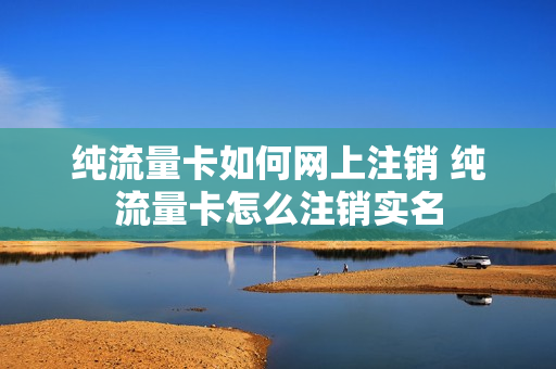 纯流量卡如何网上注销 纯流量卡怎么注销实名