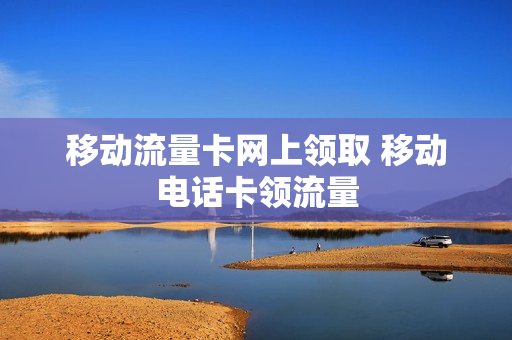 移动流量卡网上领取 移动电话卡领流量