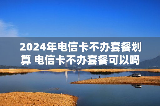 2024年电信卡不办套餐划算 电信卡不办套餐可以吗