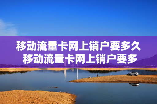 移动流量卡网上销户要多久 移动流量卡网上销户要多久生效